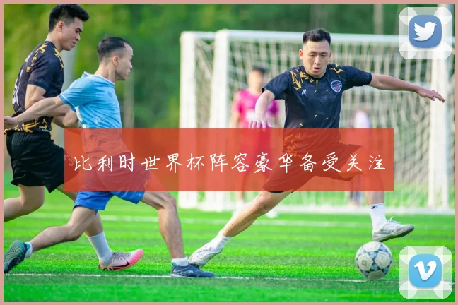 比利时世界杯阵容豪华备受关注