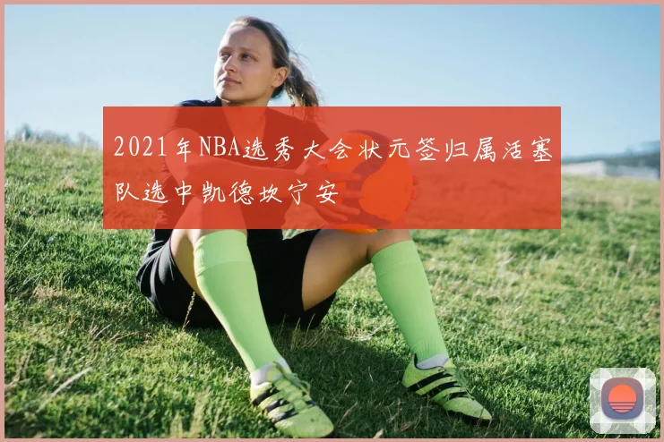 2021年NBA选秀大会状元签归属活塞队选中凯德坎宁安