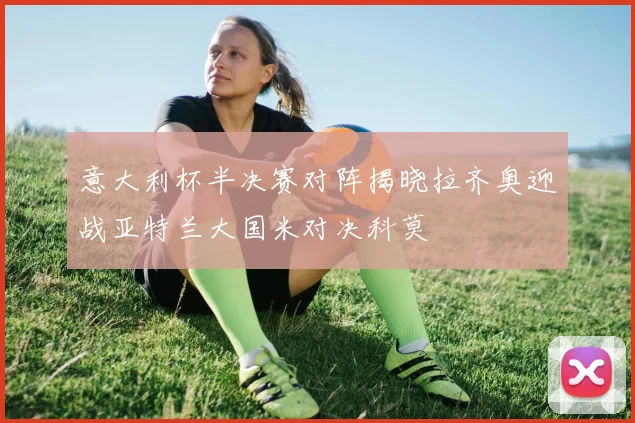 意大利杯半决赛对阵揭晓拉齐奥迎战亚特兰大国米对决科莫