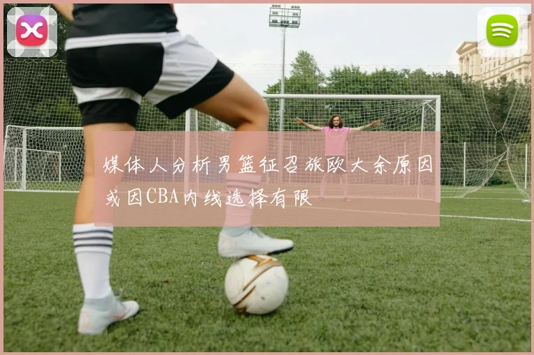 媒体人分析男篮征召旅欧大余原因或因CBA内线选择有限